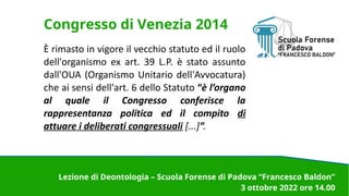 Congresso di Venezia 2014
È rimasto in vigore il vecchio statuto ed il ruolo
dell'organismo ex art. 39 L.P. è stato assunto
dall'OUA (Organismo Unitario dell'Avvocatura)
che ai sensi dell'art. 6 dello Statuto “è l’organo
al quale il Congresso conferisce la
rappresentanza politica ed il compito di
attuare i deliberati congressuali [...]”.
Lezione di Deontologia – Scuola Forense di Padova “Francesco Baldon”
3 ottobre 2022 ore 14.00
 