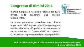 Congresso di Rimini 2016
Il XXXIII Congresso Nazionale Forense del 2016,
invece vede scontrarsi due mozioni
fondamentali.
La prima prevedeva prevedeva una riforma
importante del Congresso, che diventava organo
elettivo diretto e più politico, e manteneva la
separazione tra la “nuova OUA” e il sistema
COA-CNF con la previsione delle incompatibilità.
Lezione di Deontologia – Scuola Forense di Padova “Francesco Baldon”
3 ottobre 2022 ore 14.00
 