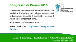 Congresso di Rimini 2016
La seconda lasciava sostanzialmente identica la
modalità di elezione dei delegati congressuali
(riducendone di molto il numero) e toglieva il
sistema delle incompatibilità.
Ha prevalso la seconda mozione.
Nasce così OCF: Organismo Congressuale
Forense.
Lezione di Deontologia – Scuola Forense di Padova “Francesco Baldon”
3 ottobre 2022 ore 14.00
 