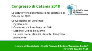 Congresso di Catania 2018
Lo statuto viene poi emendato nel congresso di
Catania del 2018.
Convocazione del Congresso:
● Ogni tre anni
● Convocato dal Presidente del CNF
● Stabilito l'Ordine del Giorno
● La sede viene stabilita durante Congresso
precedente
Lezione di Deontologia – Scuola Forense di Padova “Francesco Baldon”
3 ottobre 2022 ore 14.00
 