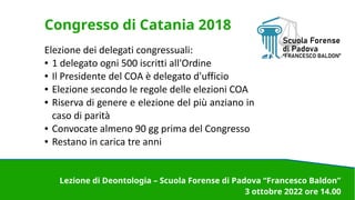 Congresso di Catania 2018
Elezione dei delegati congressuali:
● 1 delegato ogni 500 iscritti all'Ordine
● Il Presidente del COA è delegato d'ufficio
● Elezione secondo le regole delle elezioni COA
● Riserva di genere e elezione del più anziano in
caso di parità
● Convocate almeno 90 gg prima del Congresso
● Restano in carica tre anni
Lezione di Deontologia – Scuola Forense di Padova “Francesco Baldon”
3 ottobre 2022 ore 14.00
 