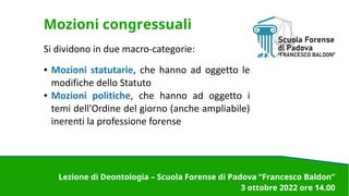Mozioni congressuali
Si dividono in due macro-categorie:
● Mozioni statutarie, che hanno ad oggetto le
modifiche dello Statuto
● Mozioni politiche, che hanno ad oggetto i
temi dell'Ordine del giorno (anche ampliabile)
inerenti la professione forense
Lezione di Deontologia – Scuola Forense di Padova “Francesco Baldon”
3 ottobre 2022 ore 14.00
 