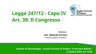 Legge 247/12 - Capo IV
Art. 39: Il Congresso
Relatore:
Avv. Edoardo Ferraro
- Avvocato del foro di Padova -
Lezione di Deontologia – Scuola Forense di Padova “Francesco Baldon”
3 ottobre 2022 ore 14.00
 