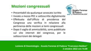 Mozioni congressuali
● Presentabili da qualunque avvocato iscritto
● Inviate a mezzo PEC e sottoscritte digitalmente
● Effettuata dall'Ufficio di presidenza del
Congresso una verifica in relazione alla
pertinenza delle mozioni ai temi congressuali
● Dopo il vaglio di ammissibilità, sono pubblicate
sul sito internet del congresso, per le
sottoscrizioni dei delegati
Lezione di Deontologia – Scuola Forense di Padova “Francesco Baldon”
3 ottobre 2022 ore 14.00
 