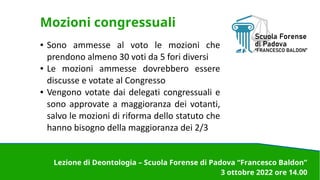 Mozioni congressuali
● Sono ammesse al voto le mozioni che
prendono almeno 30 voti da 5 fori diversi
● Le mozioni ammesse dovrebbero essere
discusse e votate al Congresso
● Vengono votate dai delegati congressuali e
sono approvate a maggioranza dei votanti,
salvo le mozioni di riforma dello statuto che
hanno bisogno della maggioranza dei 2/3
Lezione di Deontologia – Scuola Forense di Padova “Francesco Baldon”
3 ottobre 2022 ore 14.00
 