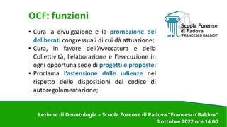 OCF: funzioni
● Cura la divulgazione e la promozione dei
deliberati congressuali di cui dà attuazione;
● Cura, in favore dell’Avvocatura e della
Collettività, l’elaborazione e l’esecuzione in
ogni opportuna sede di progetti e proposte;
● Proclama l’astensione dalle udienze nel
rispetto delle disposizioni del codice di
autoregolamentazione;
Lezione di Deontologia – Scuola Forense di Padova “Francesco Baldon”
3 ottobre 2022 ore 14.00
 