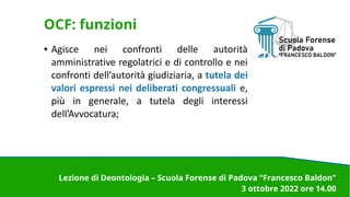 OCF: funzioni
● Agisce nei confronti delle autorità
amministrative regolatrici e di controllo e nei
confronti dell’autorità giudiziaria, a tutela dei
valori espressi nei deliberati congressuali e,
più in generale, a tutela degli interessi
dell’Avvocatura;
Lezione di Deontologia – Scuola Forense di Padova “Francesco Baldon”
3 ottobre 2022 ore 14.00
 