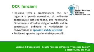OCF: funzioni
● Individua temi e problematiche che, per
urgenza o gravità necessitino di deliberato
congressuale richiedendone, ove necessario,
l’inserimento all’ordine del giorno delle sedute
congressuali ordinarie o richiedendo la
convocazione di apposite sedute ulteriori;
● Redige ed approva regolamenti e protocolli.
Lezione di Deontologia – Scuola Forense di Padova “Francesco Baldon”
3 ottobre 2022 ore 14.00
 