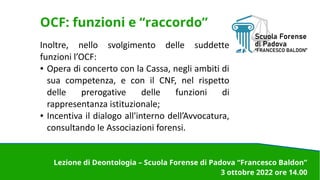 OCF: funzioni e “raccordo”
Inoltre, nello svolgimento delle suddette
funzioni l’OCF:
● Opera di concerto con la Cassa, negli ambiti di
sua competenza, e con il CNF, nel rispetto
delle prerogative delle funzioni di
rappresentanza istituzionale;
● Incentiva il dialogo all'interno dell’Avvocatura,
consultando le Associazioni forensi.
Lezione di Deontologia – Scuola Forense di Padova “Francesco Baldon”
3 ottobre 2022 ore 14.00
 