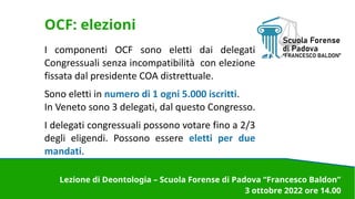 OCF: elezioni
I componenti OCF sono eletti dai delegati
Congressuali senza incompatibilità con elezione
fissata dal presidente COA distrettuale.
Sono eletti in numero di 1 ogni 5.000 iscritti.
In Veneto sono 3 delegati, dal questo Congresso.
I delegati congressuali possono votare fino a 2/3
degli eligendi. Possono essere eletti per due
mandati.
Lezione di Deontologia – Scuola Forense di Padova “Francesco Baldon”
3 ottobre 2022 ore 14.00
 