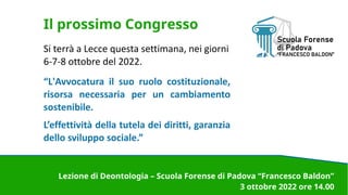 Il prossimo Congresso
Si terrà a Lecce questa settimana, nei giorni
6-7-8 ottobre del 2022.
“L'Avvocatura il suo ruolo costituzionale,
risorsa necessaria per un cambiamento
sostenibile.
L’effettività della tutela dei diritti, garanzia
dello sviluppo sociale.”
Lezione di Deontologia – Scuola Forense di Padova “Francesco Baldon”
3 ottobre 2022 ore 14.00
 