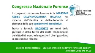 Congresso Nazionale Forense
Il congresso nazionale forense è la MASSIMA
ASSISE DELL'AVVOCATURA ITALIANA nel
rispetto dell'identità e dell'autonomia di
ciascuna delle sue componenti associative.
Tratta e formula PROPOSTE sui temi della
giustizia e della tutela dei diritti fondamentali
dei cittadini, nonché le questioni che riguardano
la professione forense.
Lezione di Deontologia – Scuola Forense di Padova “Francesco Baldon”
3 ottobre 2022 ore 14.00
 