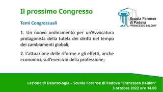 Il prossimo Congresso
Temi Congressuali
1. Un nuovo ordinamento per un’Avvocatura
protagonista della tutela dei diritti nel tempo
dei cambiamenti globali;
2. L’attuazione delle riforme e gli effetti, anche
economici, sull’esercizio della professione;
Lezione di Deontologia – Scuola Forense di Padova “Francesco Baldon”
3 ottobre 2022 ore 14.00
 