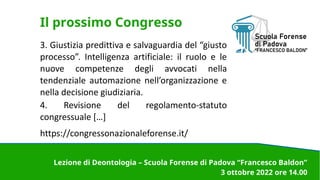 Il prossimo Congresso
3. Giustizia predittiva e salvaguardia del “giusto
processo”. Intelligenza artificiale: il ruolo e le
nuove competenze degli avvocati nella
tendenziale automazione nell’organizzazione e
nella decisione giudiziaria.
4. Revisione del regolamento-statuto
congressuale […]
https://congressonazionaleforense.it/
Lezione di Deontologia – Scuola Forense di Padova “Francesco Baldon”
3 ottobre 2022 ore 14.00
 