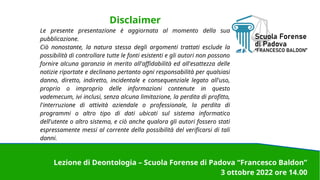Disclaimer
Le presente presentazione è aggiornata al momento della sua
pubblicazione.
Ciò nonostante, la natura stessa degli argomenti trattati esclude la
possibilità di controllare tutte le fonti esistenti e gli autori non possono
fornire alcuna garanzia in merito all'affidabilità ed all'esattezza delle
notizie riportate e declinano pertanto ogni responsabilità per qualsiasi
danno, diretto, indiretto, incidentale e consequenziale legato all'uso,
proprio o improprio delle informazioni contenute in questo
vademecum, ivi inclusi, senza alcuna limitazione, la perdita di profitto,
l'interruzione di attività aziendale o professionale, la perdita di
programmi o altro tipo di dati ubicati sul sistema informatico
dell'utente o altro sistema, e ciò anche qualora gli autori fossero stati
espressamente messi al corrente della possibilità del verificarsi di tali
danni.
Lezione di Deontologia – Scuola Forense di Padova “Francesco Baldon”
3 ottobre 2022 ore 14.00
 