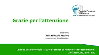 Grazie per l’attenzione
Relatore:
Avv. Edoardo Ferraro
- Avvocato del foro di Padova -
Lezione di Deontologia – Scuola Forense di Padova “Francesco Baldon”
3 ottobre 2022 ore 14.00
 