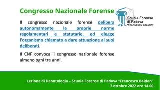 Congresso Nazionale Forense
Il congresso nazionale forense delibera
autonomamente le proprie norme
regolamentari e statutarie, ed elegge
l'organismo chiamato a dare attuazione ai suoi
deliberati.
Il CNF convoca il congresso nazionale forense
almeno ogni tre anni.
Lezione di Deontologia – Scuola Forense di Padova “Francesco Baldon”
3 ottobre 2022 ore 14.00
 