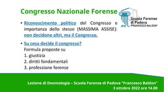 Congresso Nazionale Forense
● Riconoscimento politico del Congresso e
importanza dello stesso (MASSIMA ASSISE):
non decidono altri, ma il Congresso.
● Su cosa decide il congresso?
Formula proposte su
1. giustizia
2. diritti fondamentali
3. professione forense
Lezione di Deontologia – Scuola Forense di Padova “Francesco Baldon”
3 ottobre 2022 ore 14.00
 