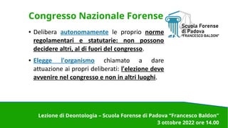 Congresso Nazionale Forense
● Delibera autonomamente le proprio norme
regolamentari e statutarie: non possono
decidere altri, al di fuori del congresso.
● Elegge l'organismo chiamato a dare
attuazione ai propri deliberati: l'elezione deve
avvenire nel congresso e non in altri luoghi.
Lezione di Deontologia – Scuola Forense di Padova “Francesco Baldon”
3 ottobre 2022 ore 14.00
 