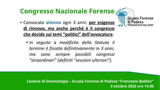 Congresso Nazionale Forense
● Convocato almeno ogni 3 anni: per esigenze
di rinnovo, ma anche perché è il congresso
che decide sui temi “politici” dell'avvocatura.
➔ In seguito a modifiche dello Statuto il
termine è fissato definitivamente in 3 anni,
ma sono sempre possibili congressi
“straordinari” (definiti “sessioni ulteriori”).
.
.
Lezione di Deontologia – Scuola Forense di Padova “Francesco Baldon”
3 ottobre 2022 ore 14.00
 
