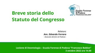 Breve storia dello
Statuto del Congresso
Relatore:
Avv. Edoardo Ferraro
- Avvocato del foro di Padova -
Lezione di Deontologia – Scuola Forense di Padova “Francesco Baldon”
3 ottobre 2022 ore 14.00
 