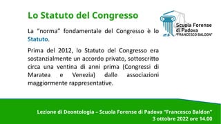 Lo Statuto del Congresso
La “norma” fondamentale del Congresso è lo
Statuto.
Prima del 2012, lo Statuto del Congresso era
sostanzialmente un accordo privato, sottoscritto
circa una ventina di anni prima (Congressi di
Maratea e Venezia) dalle associazioni
maggiormente rappresentative.
Lezione di Deontologia – Scuola Forense di Padova “Francesco Baldon”
3 ottobre 2022 ore 14.00
 