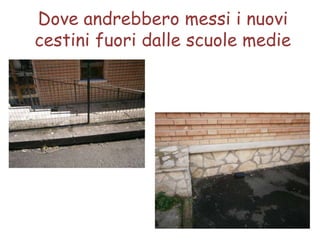 Dove andrebbero messi i nuovi
cestini fuori dalle scuole medie
 