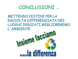 CONCLUSIONI …
METTENDO CESTINI PER LA
RACCOLTA DIFFERENZIATA NEI
LUOGHI INDICATI MIGLIOREREMO
L’ AMBIENTE
 
