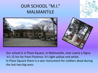 OUR SCHOOL “M.I.”
MALMANTILE
Our school is in Piave Square, in Malmantile, near Lastra a Signa.
It’s 15 km far from Florence. It‘s light yellow and white.
In Piave Square there is a war monument for soldiers dead during
the last two big wars.
 