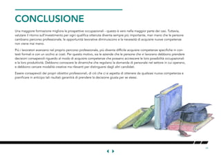 11
CONCLUSIONE
Una maggiore formazione migliora le prospettive occupazionali - questo è vero nella maggior parte dei casi. Tuttavia,
valutare il ritorno sull’investimento per ogni qualifica ottenuta diventa sempre più importante, man mano che le persone
cambiano percorso professionale, le opportunità lavorative diminuiscono e la necessità di acquisire nuove competenze
non viene mai meno.
Più i lavoratori avanzano nel proprio percorso professionale, più diventa difficile acquisire competenze specifiche in con-
testi formali e con un occhio ai costi. Per questo motivo, sia le aziende che le persone che vi lavorano debbono prendere
decisioni consapevoli riguardo al modo di acquisire competenze che possano accrescere le loro possibilità occupazionali
e la loro produttività. Debbono conoscere le dinamiche che regolano la domanda di personale nel settore in cui operano,
e debbono cercare modalità creative ma rilevanti per distinguersi dagli altri candidati.
Essere consapevoli dei propri obiettivi professionali, di ciò che ci si aspetta di ottenere da qualsiasi nuova competenza e
pianificare in anticipo tali risultati garantirà di prendere la decisione giusta per se stessi.
 