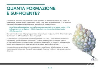 2
Il possesso di una laurea non garantisce di poter lavorare in un determinato settore, e il “costo” da
sostenere per trovarne uno sta aumentando. Tuttavia, i dati diffusi recentemente dall’OCSE mostrano
che avere una laurea aumenta globalmente le possibilità di trovare un lavoro:
Circa l’85% della popolazione con una formazione universitaria ha un lavoro, contro il 76%
delle persone con un diploma e il 56% di quelli che non hanno alcun titolo di studio
di livello superiore.
Ma, in termini di crescita del proprio potenziale, due gradi sono meglio di uno? Un dottorato è meglio
di un master? Fa differenza l’ateneo che si frequenta?
La domanda che si pongono molti lavoratori dipendenti è: “Qual è il valore massimo in termini di
costi/benefici quando si tratta di formazione?”. Quando sarebbe giusto accantonare l’idea di
un’ulteriore formazione e concentrarsi sull’acquisizione di esperienza sul campo? O sarebbe meglio
entrare nell’ottica secondo la quale sarà sempre necessario fare entrambe le cose?
In questo documento, prenderemo in considerazione i pro e i contro della formazione sul campo
rispetto a quella istituzionale, illustrando le strategie più efficaci per migliorare le proprie prospettive
di carriera.
QUANTA FORMAZIONE
È SUFFICIENTE?
 
