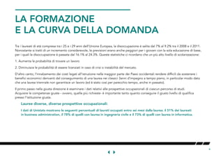 4
LA FORMAZIONE
E LA CURVA DELLA DOMANDA
Tra i laureati di età compresa tra i 25 e i 29 anni dell’Unione Europea, la disoccupazione è salita dal 7% al 9.2% tra il 2008 e il 2011.
Nonostante si tratti di un incremento considerevole, le previsioni erano anche peggiori per i giovani con la sola educazione di base,
per i quali la disoccupazione è passata dal 16.1% al 24.3%. Queste statistiche ci ricordano che un più alto livello di scolarizzazione:
1. Aumenta le probabilità di trovare un lavoro
2. Diminuisce le probabilità di essere licenziati in caso di crisi o instabilità del mercato.
D’altro canto, l’innalzamento dei costi legati all’istruzione nella maggior parte dei Paesi occidentali rendere difficili da sostenere i
benefici economici derivanti dal conseguimento di una laurea nei classici 3anni d’impegno a tempo pieno, in particolar modo dato
che una laurea triennale non garantisce un lavoro (ed è stato così per parecchio tempo, anche in passato).
Il primo passo nella giusta direzione è esaminare i dati relativi alle prospettive occupazionali di ciascun percorso di studi.
Acquisire le competenze giuste - ovvero, quelle più richieste- è importante tanto quanto conseguire il giusto livello di qualifica
presso l’istituzione giusta.
Lauree diverse, diverse prospettive occupazionali:
I dati di Unistats mostrano le seguenti percentuali di laureti occupati entro sei mesi dalla laurea: il 51% dei laureati
in business administration, il 78% di quelli con laurea in ingegneria civile e il 73% di quelli con laurea in informatica.
 