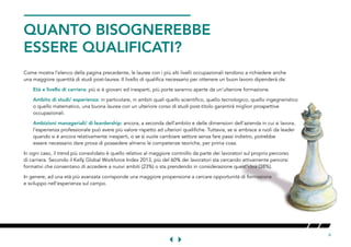 6
QUANTO BISOGNEREBBE
ESSERE QUALIFICATI?
Come mostra l’elenco della pagina precedente, le lauree con i più alti livelli occupazionali tendono a richiedere anche
una maggiore quantità di studi post-laurea. Il livello di qualifica necessario per ottenere un buon lavoro dipenderà da:
Età e livello di carriera: più si è giovani ed inesperti, più porte saranno aperte da un’ulteriore formazione.
Ambito di studi/ esperienza: in particolare, in ambiti quali quello scientifico, quello tecnologico, quello ingegneristico
o quello matematico, una buona laurea con un ulteriore corso di studi post-titolo garantirà migliori prospettive
occupazionali.
Ambizioni manageriali/ di leardership: ancora, a seconda dell’ambito e delle dimensioni dell’azienda in cui si lavora,
l’esperienza professionale può avere più valore rispetto ad ulteriori qualifiche. Tuttavia, se si ambisce a ruoli da leader
quando si è ancora relativamente inesperti, o se si vuole cambiare settore senza fare passi indietro, potrebbe
essere necessario dare prova di possedere almeno le competenze teoriche, per prima cosa.
In ogni caso, il trend più consolidato è quello relativo al maggiore controllo da parte dei lavoratori sul proprio percorso
di carriera. Secondo il Kelly Global Workforce Index 2013, più del 60% dei lavoratori sta cercando attivamente percorsi
formativi che consentano di accedere a nuovi ambiti (23%) o sta prendendo in considerazione quest’idea (38%).
In genere, ad una età più avanzata corrisponde una maggiore propensione a cercare opportunità di formazione
e sviluppo nell’esperienza sul campo.
 