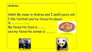 AndreaAndrea
Hello! My name is Andrea and I am10 years old.
I like football and my favourite player
is…………………......
My favourite food is .………
and my favourite animal is ………….
 