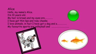 Alice
Hello, my name’s Alice.
I’m 10 years old.
My hair is brown and my eyes are……………
I have got thin lips and rosy cheeks.
I love animals, in fact I have got a dog and a………………
My favourite sports are volleyball and ……………………………
 