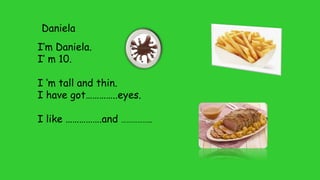 Daniela
I’m Daniela.
I’ m 10.
I ‘m tall and thin.
I have got…………..eyes.
I like …………….and ……………..
 