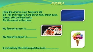 Hello,I’m Andrea. I am ten years old
I’m tall and robust,I have brown hair, brown eyes,
tanned skin and big cheeks.
I’m the nicest in the class.
My favourite sport is .................
My favourite colour is .................
I particularly like chicken,potatoes and.......................
 