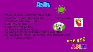 HELLO I’M ASIA. I LIVE IN AVEZZANO.
I HAVE GOT LIGHT BROWN HAIR, ………………… EYES,LONG
EYELASHES AND SMALL LIPS.
I LIKE PIZZA AND……………………...
I LIKE MANY ANIMALS,.
MY FAVOURITE ANIMAL IS ………………...
MY FAVOURITE COLOURS ARE PURPLE AND PINK
MY FAVOURITE FILMS ARE INSIDE OUT,MINIONS AND
HOTEL TRANSILVANIA 2
 