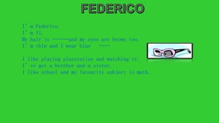 I’m Federico.
I’m 11.
My hair is ………and my eyes are brown too.
I’m thin and I wear blue ……
I like playing playstation and watching tv.
I’ve got a brother and a sister.
I like school and my favourite subject is math.
 