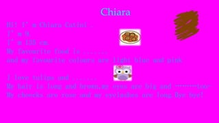 Chiara
Hi! I’m Chiara Catini .
I’m 9.
I’m 135 cm.
My favourite food is .......
and my favourite colours are light blue and pink
I love tulips and .......
My hair is long and brown,my eyes are big and ………too-
My cheecks are rose and my eyelashes are long.Bye bye!
 