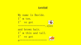 DAVIDE
My name is Davide.
I’m ten.
I’ ve got
……………………….eyes
and brown hair.
I’m thin and tall.
I’ ve got
a………………………
 