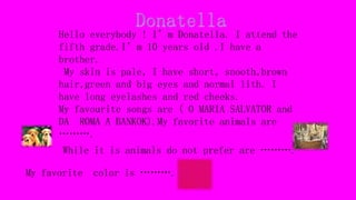 Hello everybody ! I’m Donatella. I attend the
fifth grade.I’m 10 years old .I have a
brother.
My skin is pale, I have short, snooth,brown
hair,green and big eyes and normal lith. I
have long eyelashes and red cheeks.
My favourite songs are ( O MARIA SALVATOR and
DA ROMA A BANKOK).My favorite animals are
……….
While it is animals do not prefer are ……….
My favorite color is ……….
 