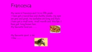 My name is Francesca and I’m in fifth grade.
I have got a round face and chubby cheeks, my eyes
are grey and great, my eyelashes are long and black.
I have got a small nose, small mouth and thin lips .I
have got long brown hair.
My favourite food are…….
My favourite sport is ski.
I like ........
Francesca
 