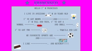 HELLO I’M FRANCESCO
I LIVE IN AVEZZANO , I’M 10 YEARS OLD
I’VE GOT BROWN ……………AND……………
I’M TALL AND THIN, I’VE GOT A
NORMAL ………….. AND SMALL ………..
I’VE GOT TWO …………. : TEQUILA AND LEO
MY FAVOURITE SPORTS ARE ……………
AND………………….
I LIKE ………………….. AND KETCHUP!!!!!
 