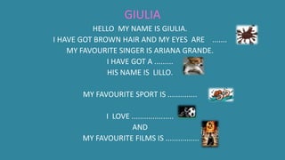 GIULIA
HELLO MY NAME IS GIULIA.
I HAVE GOT BROWN HAIR AND MY EYES ARE .......
MY FAVOURITE SINGER IS ARIANA GRANDE.
I HAVE GOT A .........
HIS NAME IS LILLO.
MY FAVOURITE SPORT IS ..............
I LOVE ....................
AND
MY FAVOURITE FILMS IS ................
 