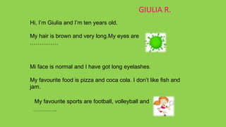GIULIA R.
Hi, I’m Giulia and I’m ten years old.
My hair is brown and very long.My eyes are
……………
Mi face is normal and I have got long eyelashes.
My favourite food is pizza and coca cola. I don’t like fish and
jam.
My favourite sports are football, volleyball and
……………..
 