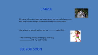 EMMA
My name is Emma,my eyes are brown-green and my eyelashes are not
very long,my hair are light brown and I have got chubby cheeks.
I like all kind of animals and my pet is a ……………. called Trilly
I like swimming,dancing and singing and I play
………………………with my best friends.
SEE YOU SOON
 