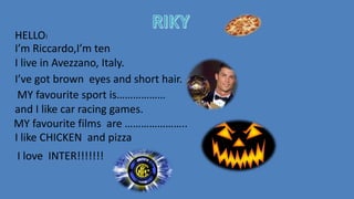 HELLO!
I’m Riccardo,I’m ten
I live in Avezzano, Italy.
MY favourite sport is………………
and I like car racing games.
I’ve got brown eyes and short hair.
I like CHICKEN and pizza
MY favourite films are …………………..
I love INTER!!!!!!!
 