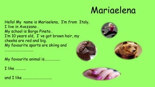 Hello! My name is Mariaelena, I’m from Italy,
I live in Avezzano .
My school is Borgo Pineta .
I’m 10 years old, I’ ve got brown hair, my
cheeks are red and big.
My favourite sports are skiing and
……………………………
My favourite animal is………………
I like …………
and I like ……………………………
 
