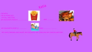 I’M KATIA .
I’M 10 YEARS OLD ,
I’M TALL AND THIN.
MY FAVOURITE FOOD IS ………………….. AND ……………..
MY FAVOURITE SPORT IS ……………….. AND ……………… …………..
MY HAIR IS BROWN AND SHORT, MY EYELASHES ARE LONG AND MY CHEECKS ARE PINK .
 